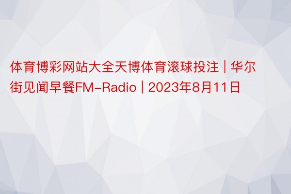 体育博彩网站大全天博体育滚球投注 | 华尔街见闻早餐FM-Radio | 2023年8月11日