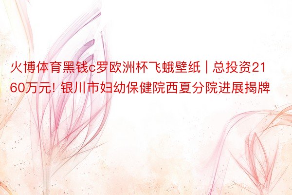 火博体育黑钱c罗欧洲杯飞蛾壁纸 | 总投资2160万元! 银川市妇幼保健院西夏分院进展揭牌