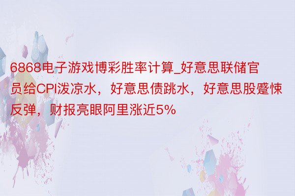 6868电子游戏博彩胜率计算_好意思联储官员给CPI泼凉水，好意思债跳水，好意思股蹙悚反弹，财报亮眼阿里涨近5%