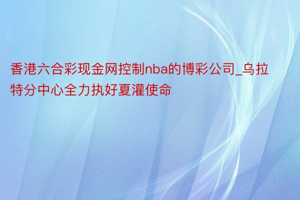 香港六合彩现金网控制nba的博彩公司_乌拉特分中心全力执好夏灌使命