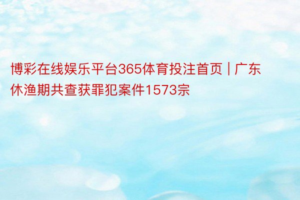 博彩在线娱乐平台365体育投注首页 | 广东休渔期共查获罪犯案件1573宗