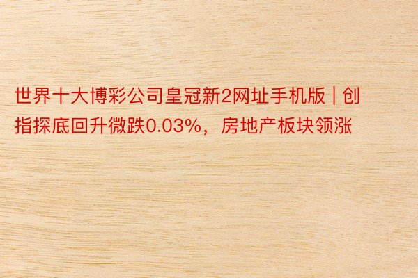 世界十大博彩公司皇冠新2网址手机版 | 创指探底回升微跌0.03%，房地产板块领涨