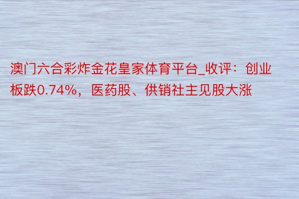 澳门六合彩炸金花皇家体育平台_收评：创业板跌0.74%，医药股、供销社主见股大涨