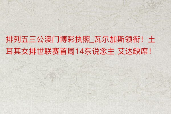 排列五三公澳门博彩执照_瓦尔加斯领衔！土耳其女排世联赛首周14东说念主 艾达缺席！
