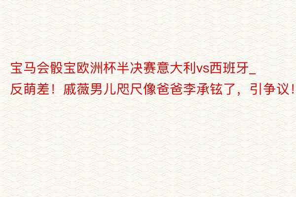 宝马会骰宝欧洲杯半决赛意大利vs西班牙_反萌差！戚薇男儿咫尺像爸爸李承铉了，引争议！