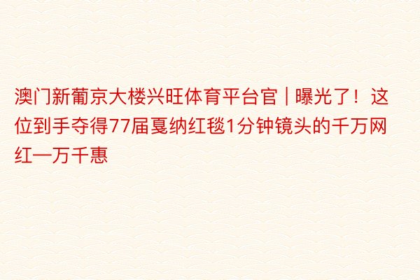 澳门新葡京大楼兴旺体育平台官 | 曝光了！这位到手夺得77届戛纳红毯1分钟镜头的千万网红—万千惠
