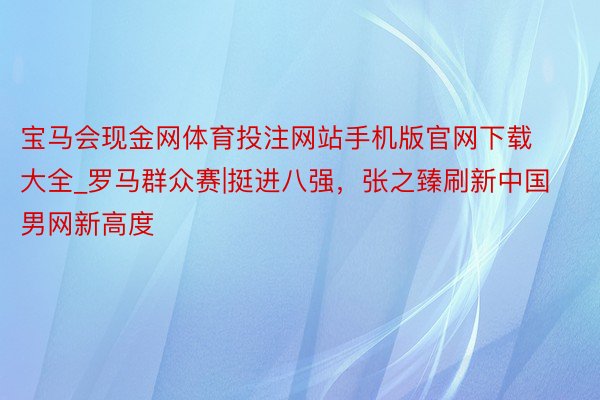 宝马会现金网体育投注网站手机版官网下载大全_罗马群众赛|挺进八强，张之臻刷新中国男网新高度