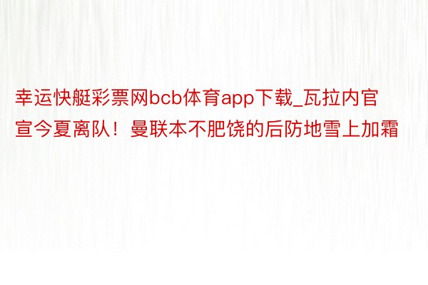 幸运快艇彩票网bcb体育app下载_瓦拉内官宣今夏离队！曼联本不肥饶的后防地雪上加霜