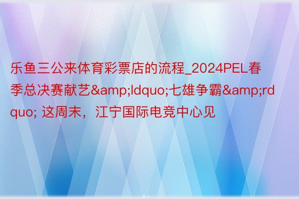 乐鱼三公来体育彩票店的流程_2024PEL春季总决赛献艺&ldquo;七雄争霸&rdquo; 这周末，江宁国际电竞中心见