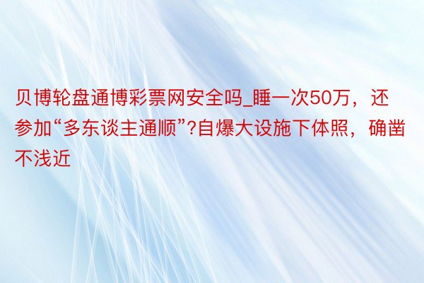 贝博轮盘通博彩票网安全吗_睡一次50万，还参加“多东谈主通顺”?自爆大设施下体照，确凿不浅近