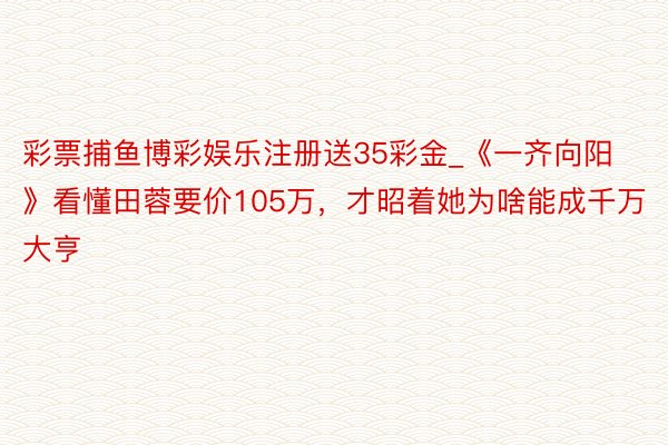 彩票捕鱼博彩娱乐注册送35彩金_《一齐向阳》看懂田蓉要价105万，才昭着她为啥能成千万大亨