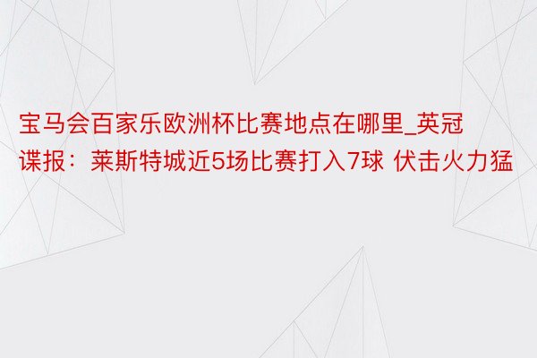 宝马会百家乐欧洲杯比赛地点在哪里_英冠谍报：莱斯特城近5场比赛打入7球 伏击火力猛