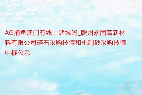AG捕鱼澳门有线上赌城吗_赣州永固高新材料有限公司碎石采购技俩和机制砂采购技俩中标公示