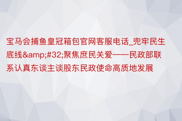 宝马会捕鱼皇冠箱包官网客服电话_兜牢民生底线&#32;聚焦庶民关爱——民政部联系认真东谈主谈股东民政使命高质地发展