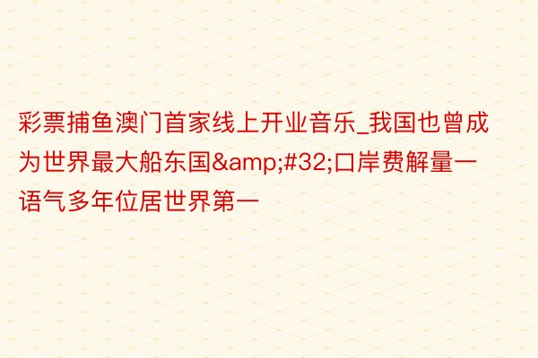 彩票捕鱼澳门首家线上开业音乐_我国也曾成为世界最大船东国&#32;口岸费解量一语气多年位居世界第一