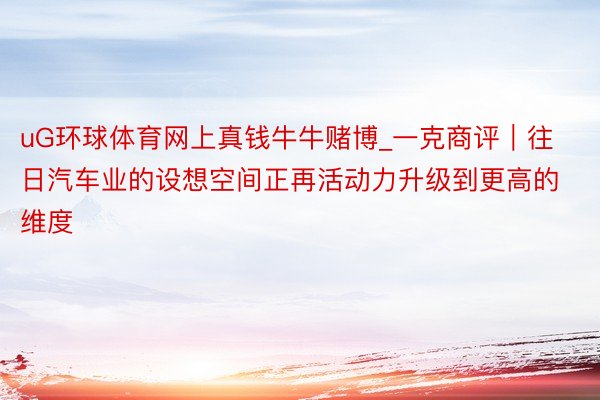 uG环球体育网上真钱牛牛赌博_一克商评｜往日汽车业的设想空间正再活动力升级到更高的维度