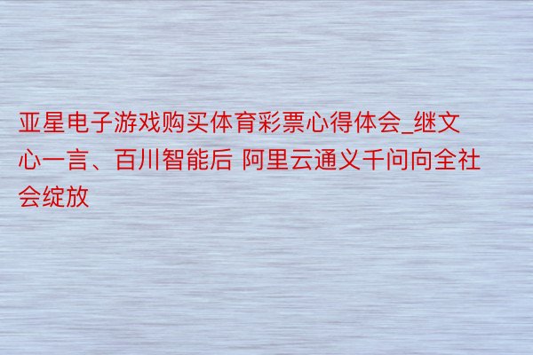 亚星电子游戏购买体育彩票心得体会_继文心一言、百川智能后 阿里云通义千问向全社会绽放