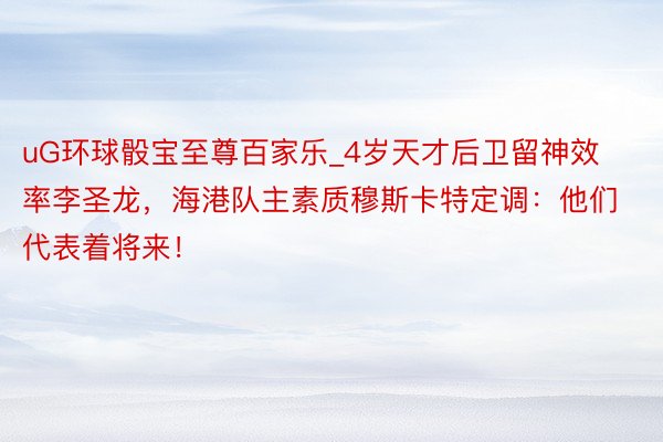uG环球骰宝至尊百家乐_4岁天才后卫留神效率李圣龙，海港队主素质穆斯卡特定调：他们代表着将来！