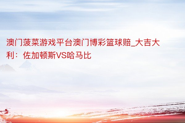 澳门菠菜游戏平台澳门博彩篮球赔_大吉大利：佐加顿斯VS哈马比