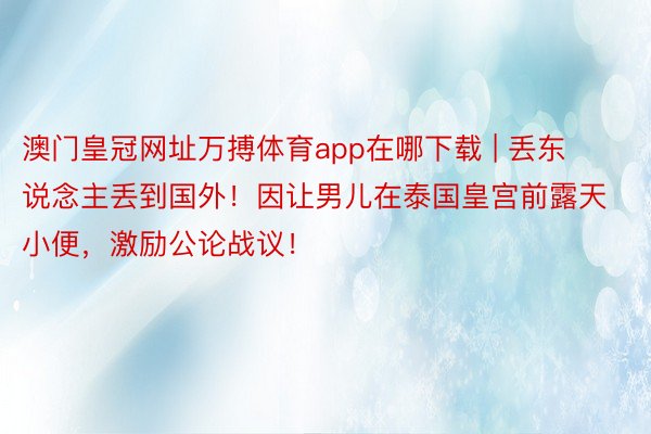 澳门皇冠网址万搏体育app在哪下载 | 丢东说念主丢到国外！因让男儿在泰国皇宫前露天小便，激励公论战议！