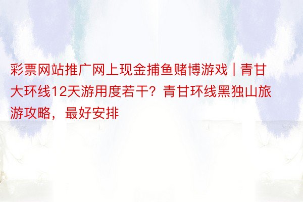 彩票网站推广网上现金捕鱼赌博游戏 | 青甘大环线12天游用度若干？青甘环线黑独山旅游攻略，最好安排
