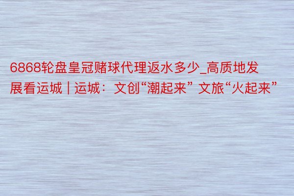 6868轮盘皇冠赌球代理返水多少_高质地发展看运城 | 运城：文创“潮起来” 文旅“火起来”