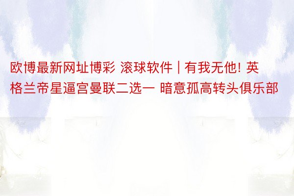 欧博最新网址博彩 滚球软件 | 有我无他! 英格兰帝星逼宫曼联二选一 暗意孤高转头俱乐部