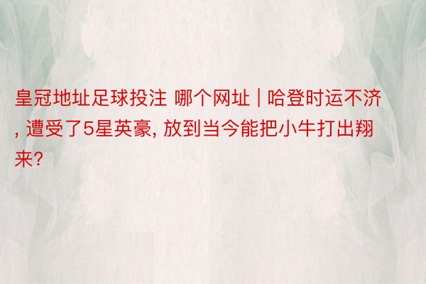 皇冠地址足球投注 哪个网址 | 哈登时运不济, 遭受了5星英豪, 放到当今能把小牛打出翔来?