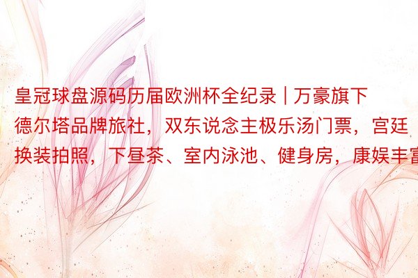 皇冠球盘源码历届欧洲杯全纪录 | 万豪旗下德尔塔品牌旅社，双东说念主极乐汤门票，宫廷换装拍照，下昼茶、室内泳池、健身房，康娱丰富
