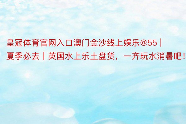 皇冠体育官网入口澳门金沙线上娱乐@55 | 夏季必去｜英国水上乐土盘货，一齐玩水消暑吧！