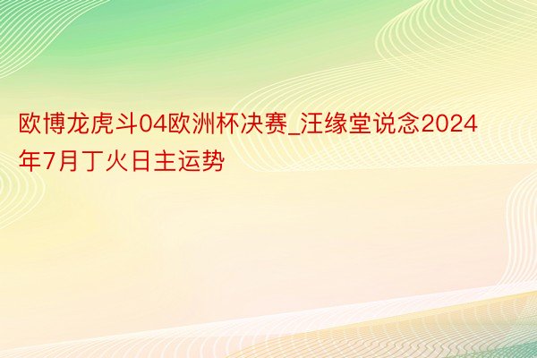 欧博龙虎斗04欧洲杯决赛_汪缘堂说念2024年7月丁火日主运势