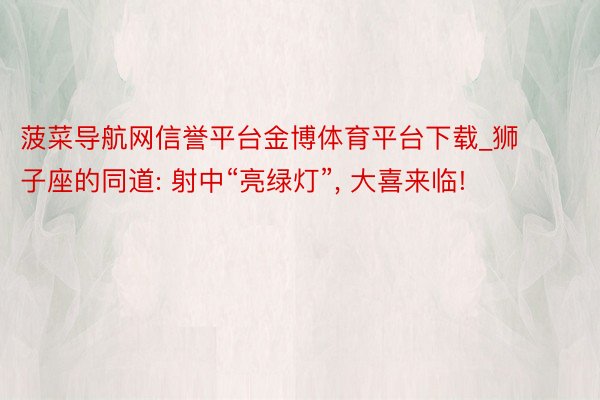 菠菜导航网信誉平台金博体育平台下载_狮子座的同道: 射中“亮绿灯”, 大喜来临!