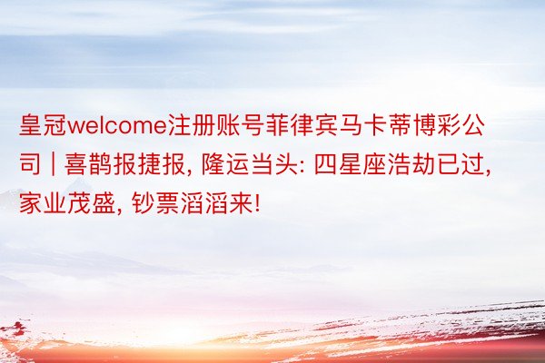 皇冠welcome注册账号菲律宾马卡蒂博彩公司 | 喜鹊报捷报, 隆运当头: 四星座浩劫已过, 家业茂盛, 钞票滔滔来!