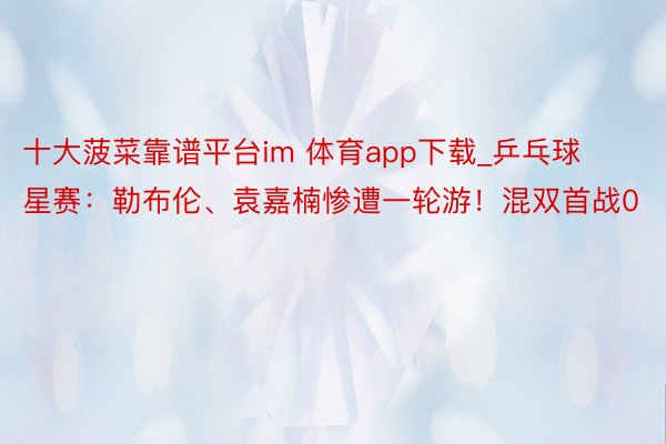 十大菠菜靠谱平台im 体育app下载_乒乓球星赛：勒布伦、袁嘉楠惨遭一轮游！混双首战0