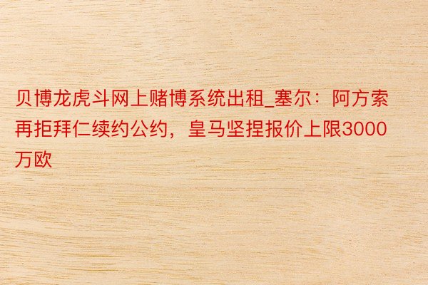 贝博龙虎斗网上赌博系统出租_塞尔：阿方索再拒拜仁续约公约，皇马坚捏报价上限3000万欧