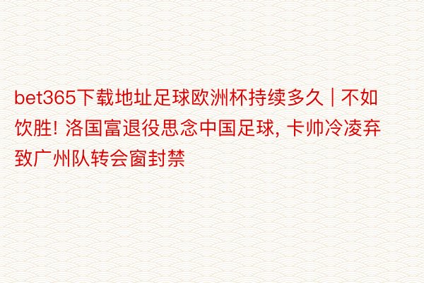 bet365下载地址足球欧洲杯持续多久 | 不如饮胜! 洛国富退役思念中国足球, 卡帅冷凌弃致广州队转会窗封禁