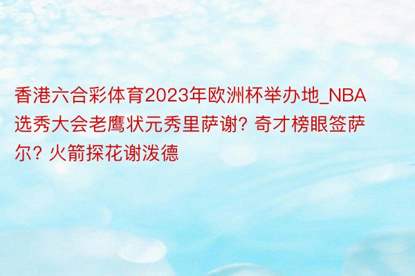 香港六合彩体育2023年欧洲杯举办地_NBA选秀大会老鹰状元秀里萨谢? 奇才榜眼签萨尔? 火箭探花谢泼德