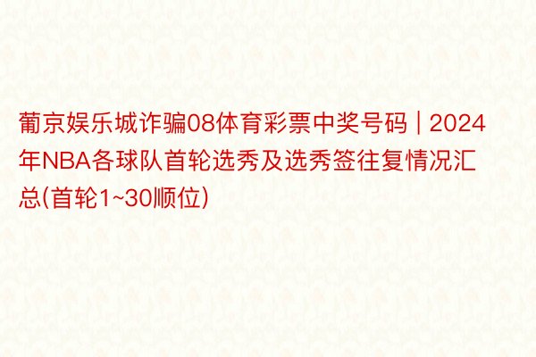 葡京娱乐城诈骗08体育彩票中奖号码 | 2024年NBA各球队首轮选秀及选秀签往复情况汇总(首轮1~30顺位)