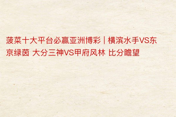 菠菜十大平台必赢亚洲博彩 | 横滨水手VS东京绿茵 大分三神VS甲府风林 比分瞻望