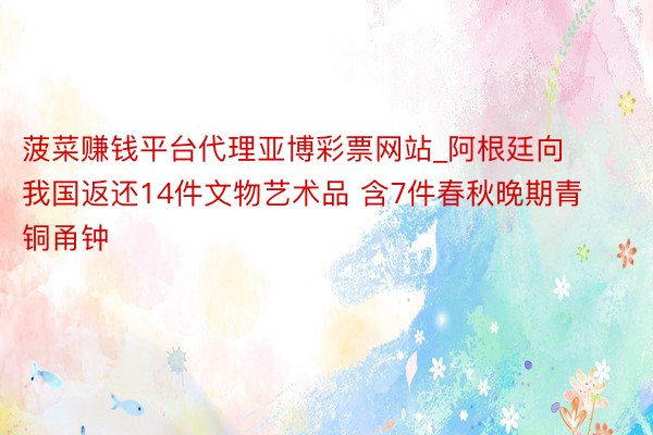 菠菜赚钱平台代理亚博彩票网站_阿根廷向我国返还14件文物艺术品 含7件春秋晚期青铜甬钟