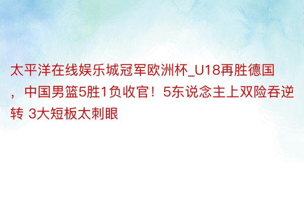 太平洋在线娱乐城冠军欧洲杯_U18再胜德国，中国男篮5胜1负收官！5东说念主上双险吞逆转 3大短板太刺眼