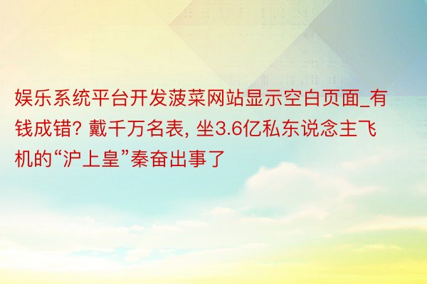娱乐系统平台开发菠菜网站显示空白页面_有钱成错? 戴千万名表, 坐3.6亿私东说念主飞机的“沪上皇”秦奋出事了