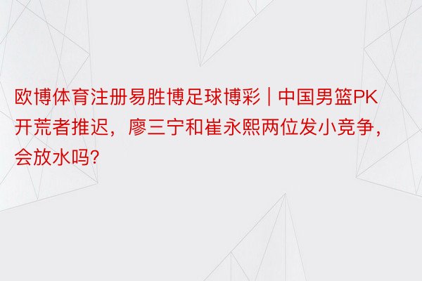 欧博体育注册易胜博足球博彩 | 中国男篮PK开荒者推迟，廖三宁和崔永熙两位发小竞争，会放水吗？