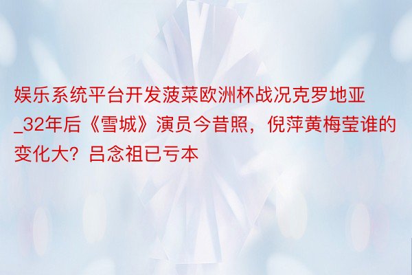 娱乐系统平台开发菠菜欧洲杯战况克罗地亚_32年后《雪城》演员今昔照，倪萍黄梅莹谁的变化大？吕念祖已亏本