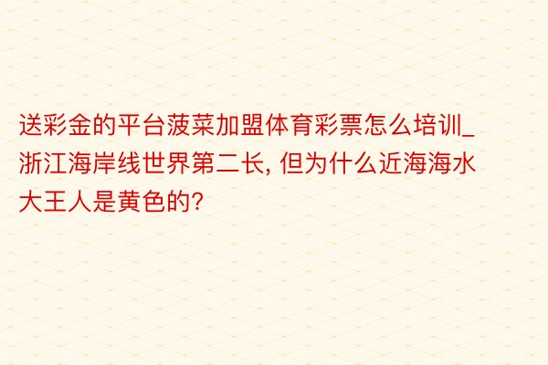 送彩金的平台菠菜加盟体育彩票怎么培训_浙江海岸线世界第二长, 但为什么近海海水大王人是黄色的?