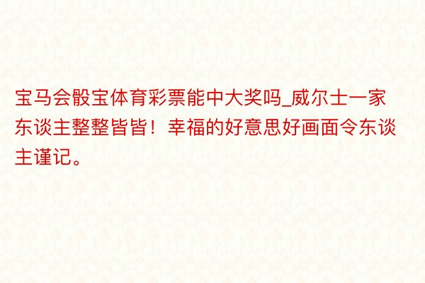 宝马会骰宝体育彩票能中大奖吗_威尔士一家东谈主整整皆皆！幸福的好意思好画面令东谈主谨记。