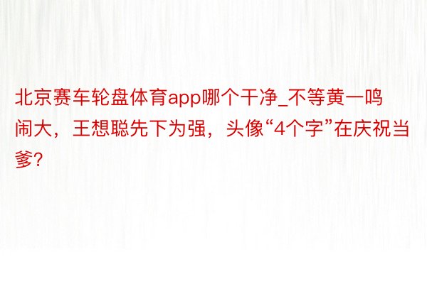 北京赛车轮盘体育app哪个干净_不等黄一鸣闹大，王想聪先下为强，头像“4个字”在庆祝当爹？