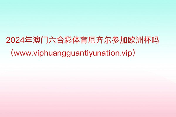 2024年澳门六合彩体育厄齐尔参加欧洲杯吗（www.viphuangguantiyunation.vip）