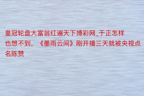 皇冠轮盘大富翁红遍天下博彩网_于正怎样也想不到，《墨雨云间》刚开播三天就被央视点名陈赞