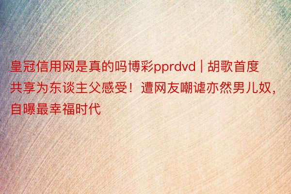 皇冠信用网是真的吗博彩pprdvd | 胡歌首度共享为东谈主父感受！遭网友嘲谑亦然男儿奴，自曝最幸福时代